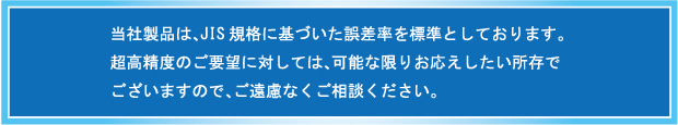 当社製品は、JIS規格に基づいた誤差率を標準としております。超高精度のご要望に対しては、可能な限りお応えしたい所存でございますので、ご遠慮なくご相談ください。
