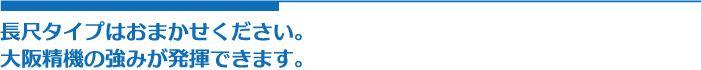 長尺タイプはおまかせください。
大阪精機の強みが発揮できます。