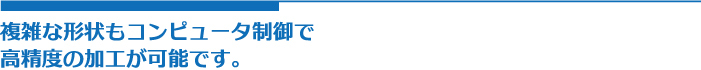 複雑な形状もコンピュータ制御で
高精度の加工が可能です。