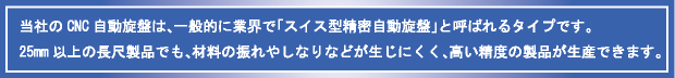 当社のCNC自動旋盤は、一般的に業界で「スイス型精密自動旋盤」と呼ばれるタイプです。 
25mm以上の長尺製品でも、材料の振れやしなりなどが生じにくく、高い精度の製品が生産できます。